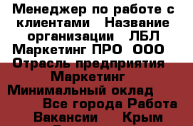 Менеджер по работе с клиентами › Название организации ­ ЛБЛ Маркетинг ПРО, ООО › Отрасль предприятия ­ Маркетинг › Минимальный оклад ­ 120 000 - Все города Работа » Вакансии   . Крым,Бахчисарай